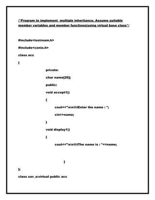 /*Program to implement multiple inheritance. Assume suitable
member variables and member functions(using virtual base class*/
#include<iostream.h>
#include<conio.h>
class acc
{
private:
char name[20];
public:
void accept1()
{
cout<<"nnttEnter the name : ";
cin>>name;
}
void display1()
{
cout<<"nnttThe name is : "<<name;
}
};
class sav_a:virtual public acc
 