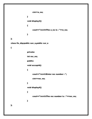 cin>>a_no;
}
void display3()
{
cout<<"nnttThe a_no is : "<<a_no;
}
};
class fix_dip:public sav_a,public cur_a
{
private:
int rec_no;
public:
void accept4()
{
cout<<"nnttEnter rec number : ";
cin>>rec_no;
}
void display4()
{
cout<<"nnttThe rec number is : "<<rec_no;
}
};
 