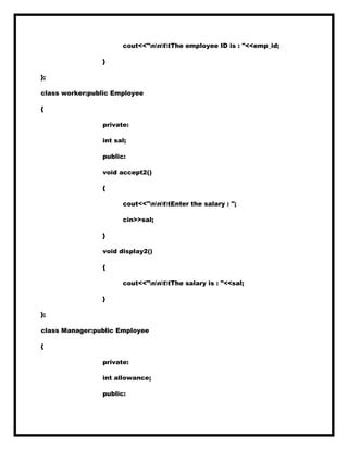 cout<<"nnttThe employee ID is : "<<emp_id;
}
};
class worker:public Employee
{
private:
int sal;
public:
void accept2()
{
cout<<"nnttEnter the salary : ";
cin>>sal;
}
void display2()
{
cout<<"nnttThe salary is : "<<sal;
}
};
class Manager:public Employee
{
private:
int allowance;
public:
 