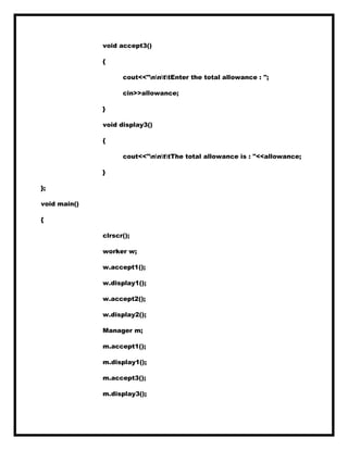 void accept3()
{
cout<<"nnttEnter the total allowance : ";
cin>>allowance;
}
void display3()
{
cout<<"nnttThe total allowance is : "<<allowance;
}
};
void main()
{
clrscr();
worker w;
w.accept1();
w.display1();
w.accept2();
w.display2();
Manager m;
m.accept1();
m.display1();
m.accept3();
m.display3();
 