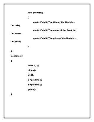 void putdata()
{
cout<<"nnttThe title of the Book is :
"<<title;
cout<<"nnttThe name of the Book is :
"<<name;
cout<<"nnttThe price of the Book is :
"<<price;
}
};
void main()
{
book b,*p;
clrscr();
p=&b;
p->getdata();
p->putdata();
getch();
}
 