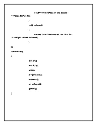 cout<<"nnttArea of the box is :
"<<breadth*width;
}
void volume()
{
cout<<"nnttVolume of the Box is :
"<<height*width*breadth;
}
};
void main()
{
clrscr();
box b,*p;
p=&b;
p->getdata();
p->area();
p->volume();
getch();
}
 