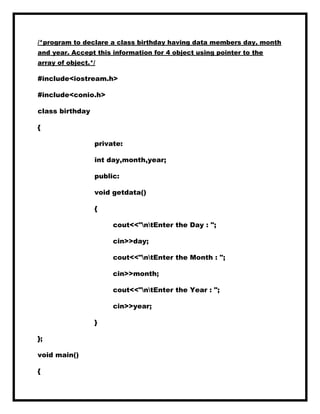 /*program to declare a class birthday having data members day, month
and year. Accept this information for 4 object using pointer to the
array of object.*/
#include<iostream.h>
#include<conio.h>
class birthday
{
private:
int day,month,year;
public:
void getdata()
{
cout<<"ntEnter the Day : ";
cin>>day;
cout<<"ntEnter the Month : ";
cin>>month;
cout<<"ntEnter the Year : ";
cin>>year;
}
};
void main()
{
 