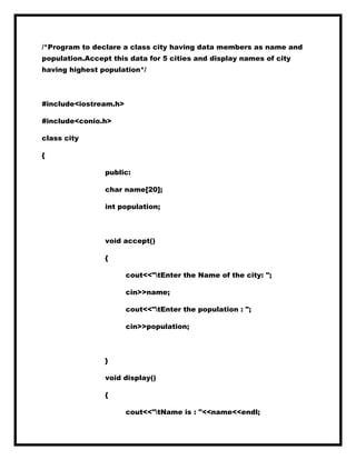 /*Program to declare a class city having data members as name and
population.Accept this data for 5 cities and display names of city
having highest population*/
#include<iostream.h>
#include<conio.h>
class city
{
public:
char name[20];
int population;
void accept()
{
cout<<"tEnter the Name of the city: ";
cin>>name;
cout<<"tEnter the population : ";
cin>>population;
}
void display()
{
cout<<"tName is : "<<name<<endl;
 
