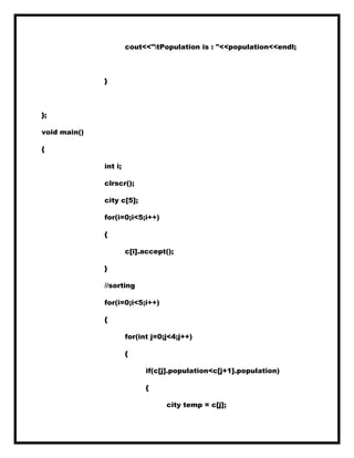 cout<<"tPopulation is : "<<population<<endl;
}
};
void main()
{
int i;
clrscr();
city c[5];
for(i=0;i<5;i++)
{
c[i].accept();
}
//sorting
for(i=0;i<5;i++)
{
for(int j=0;j<4;j++)
{
if(c[j].population<c[j+1].population)
{
city temp = c[j];
 
