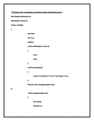 /*Program for swapping contents using friend function*/
#include<iostream.h>
#include<conio.h>
class sample
{
private:
int x,y;
public:
void setdata(int a,int b)
{
x=a;
y=b;
}
void showdata()
{
cout<<"nnttx="<<x<<"nntty="<<y;
}
friend void swap(sample &s);
};
void swap(sample &s)
{
int temp;
temp=s.x;
 