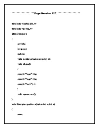 ******************Page Number 126*******************
#include<iostream.h>
#include<conio.h>
class Sample
{
private:
int p,q,r;
public:
void getdata(int p,int q,int r);
void show()
{
cout<<"np="<<p;
cout<<"nq="<<q;
cout<<"nr="<<r;
}
void operator-();
};
void Sample::getdata(int m,int n,int z)
{
p=m;
 