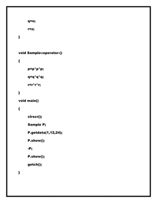 q=n;
r=z;
}
void Sample::operator-()
{
p=p*p*p;
q=q*q*q;
r=r*r*r;
}
void main()
{
clrscr();
Sample P;
P.getdata(1,12,24);
P.show();
-P;
P.show();
getch();
}
 