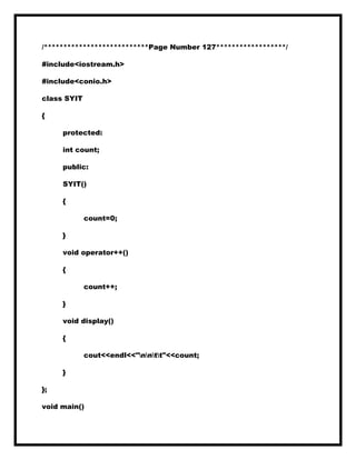 /***************************Page Number 127******************/
#include<iostream.h>
#include<conio.h>
class SYIT
{
protected:
int count;
public:
SYIT()
{
count=0;
}
void operator++()
{
count++;
}
void display()
{
cout<<endl<<"nntt"<<count;
}
};
void main()
 