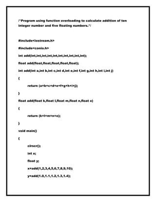 /*Program using function overloading to calculate addition of ten
integer number and five floating numbers.*/
#include<iostream.h>
#include<conio.h>
int add(int,int,int,int,int,int,int,int,int,int);
float add(float,float,float,float,float);
int add(int a,int b,int c,int d,int e,int f,int g,int h,int i,int j)
{
return (a+b+c+d+e+f+g+h+i+j);
}
float add(float k,float l,float m,float n,float o)
{
return (k+l+m+n+o);
}
void main()
{
clrscr();
int x;
float y;
x=add(1,2,3,4,5,6,7,8,9,10);
y=add(1.0,1.1,1.2,1.3,1.4);
 