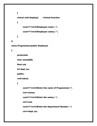 }
virtual void display() //virtual function
{
cout<<"nnttEmployee name : ";
cout<<"nnttEmployee salary : ";
}
};
class Programmer:public Employee
{
protected:
char name[20];
float sal;
int dept_no;
public:
void take()
{
cout<<"nnttEnter the name of Programmer: ";
cin>>name;
cout<<"nnttEnter the salary : ";
cin>>sal;
cout<<"nnttEnter the department Number : ";
cin>>dept_no;
 