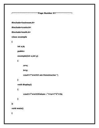 /************************Page Number 61***************/
#include<iostream.h>
#include<conio.h>
#include<math.h>
class example
{
int a,b;
public:
example(int x,int y)
{
a=x;
b=y;
cout<<"nnttI am Constructor ";
}
void display()
{
cout<<"nnttValues : "<<a<<"t"<<b;
}
};
void main()
{
 