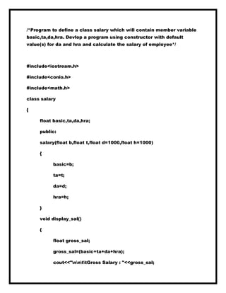 /*Program to define a class salary which will contain member variable
basic,ta,da,hra. Devlop a program using constructor with default
value(s) for da and hra and calculate the salary of employee*/
#include<iostream.h>
#include<conio.h>
#include<math.h>
class salary
{
float basic,ta,da,hra;
public:
salary(float b,float t,float d=1000,float h=1000)
{
basic=b;
ta=t;
da=d;
hra=h;
}
void display_sal()
{
float gross_sal;
gross_sal=(basic+ta+da+hra);
cout<<"nnttGross Salary : "<<gross_sal;
 