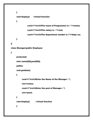 }
void display() //virtual function
{
cout<<"nnttThe naem of Programmer is : "<<name;
cout<<"nnttThe salary is : "<<sal;
cout<<"nnttThe department number is :"<<dept_no;
}
};
class Manager:public Employee
{
protected:
char name[20],post[20];
public:
void getdata()
{
cout<<"nnttEnter the Name of the Manager : ";
cin>>name;
cout<<"nnttEnter the post of Manager : ";
cin>>post;
}
void display() //virtual function
{
 