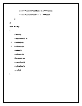 cout<<"nnttThe Name is : "<<name;
cout<<"nnttThe Post is : "<<post;
}
};
void main()
{
clrscr();
Programmer p;
// e.accept();
// e.display();
p.take();
p.display();
Manager m;
m.getdata();
m.display();
getch();
}
 