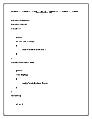 /***************************Page Number 133****************************/
#include<iostream.h>
#include<conio.h>
class Base
{
public:
virtual void display()
{
cout<<"nnttBase Class ";
}
};
class Derived:public Base
{
public:
void display()
{
cout<<"nnttDerived Class";
}
};
void main()
{
clrscr();
 