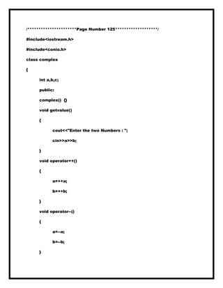 /**********************Page Number 125*******************/
#include<iostream.h>
#include<conio.h>
class complex
{
int a,b,c;
public:
complex() {}
void getvalue()
{
cout<<"Enter the two Numbers : ";
cin>>a>>b;
}
void operator++()
{
a=++a;
b=++b;
}
void operator--()
{
a=--a;
b=--b;
}
 