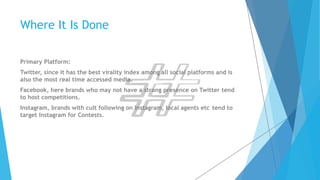 Where It Is Done 
Primary Platform: 
Twitter, since it has the best virality index among all social platforms and is 
also the most real time accessed media. 
Facebook, here brands who may not have a strong presence on Twitter tend 
to host competitions. 
Instagram, brands with cult following on Instagram, local agents etc tend to 
target Instagram for Contests. 
 