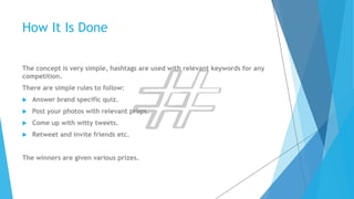 How It Is Done 
The concept is very simple, hashtags are used with relevant keywords for any 
competition. 
There are simple rules to follow: 
 Answer brand specific quiz. 
 Post your photos with relevant props. 
 Come up with witty tweets. 
 Retweet and invite friends etc. 
The winners are given various prizes. 
 