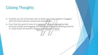Closing Thoughts 
 Contests are one of the best ways to keep your target audience engaged, 
with the brand relevant content and competitions. 
 Even from the point of view of a consumer, being recognised by their 
favourite brands and engaging with these brands and also getting prizes for 
it, really boosts the brand’s image in the consumer’s mind. 
 