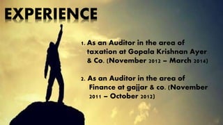 EXPERIENCE 
1. As an Auditor in the area of 
taxation at Gopala Krishnan Ayer 
& Co. (November 2012 – March 2014) 
2. As an Auditor in the area of 
Finance at gajjar & co. (November 
2011 – October 2012) 
 