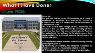 What I Have Done? 
About us, 
Our patron’s desired to see his hometown as a center of 
excellence in education was realized by ourHon’ble 
Chairman Shri. Mohan S. Delkar with the establishment of 
SSR memorial trust. 
The trust started SSR college of arts, commerce and 
science in the year 2006 affiliated to university of Pune, 
And since then there has been no looking back. The trust 
has established four colleges in the short span of three 
years and is in the process of widening its horizons in the 
field of education... 
Accomplishment of the aforesaid mission is being done by 
pursuing the goals of:- 
1) Nourishing and molding the student’s intellectual so 
that they become the responsible citizens of India. 
2) Think globally and act locally is one of our principles. 
SSR College Of 
Arts, Science & 
Commerce 
 