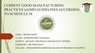 CURRENT GOOD MANUFACTURING
PRACTICES (cGMP) GUIDELINES ACCORDING
TO SCHEDULE M
NAME :- PRATIK GHIVE
CLASS :- M.PHARM FIRST YEAR (QA)
SUBJECT :- QUALITY ASSURANCE AND QUALITY CONTROL
GUIDED BY :- MS. NEHA RAUT
COLLEGE :- SMT.KISHORITAI BHOYAR COLLEGE OF PHARMACY KAMPTEE
 
