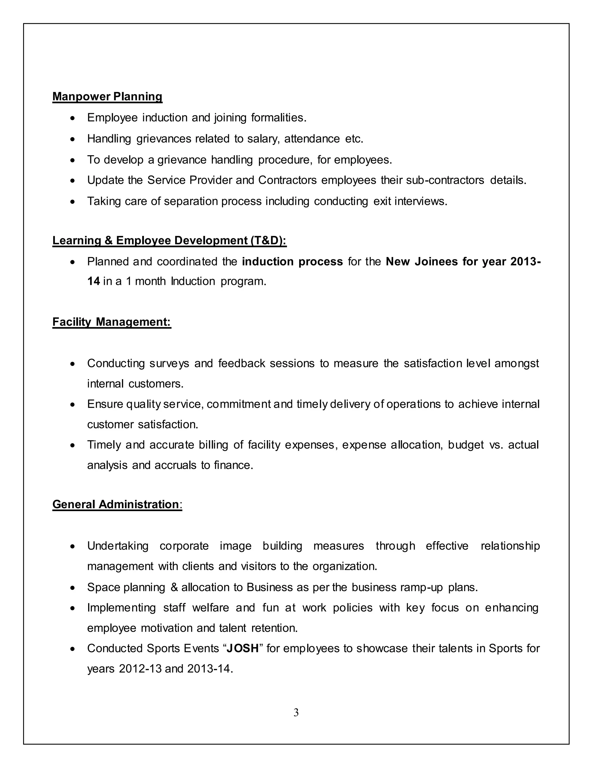 3
Manpower Planning
 Employee induction and joining formalities.
 Handling grievances related to salary, attendance etc.
 To develop a grievance handling procedure, for employees.
 Update the Service Provider and Contractors employees their sub-contractors details.
 Taking care of separation process including conducting exit interviews.
Learning & Employee Development (T&D):
 Planned and coordinated the induction process for the New Joinees for year 2013-
14 in a 1 month Induction program.
Facility Management:
 Conducting surveys and feedback sessions to measure the satisfaction level amongst
internal customers.
 Ensure quality service, commitment and timely delivery of operations to achieve internal
customer satisfaction.
 Timely and accurate billing of facility expenses, expense allocation, budget vs. actual
analysis and accruals to finance.
General Administration:
 Undertaking corporate image building measures through effective relationship
management with clients and visitors to the organization.
 Space planning & allocation to Business as per the business ramp-up plans.
 Implementing staff welfare and fun at work policies with key focus on enhancing
employee motivation and talent retention.
 Conducted Sports Events “JOSH” for employees to showcase their talents in Sports for
years 2012-13 and 2013-14.
 