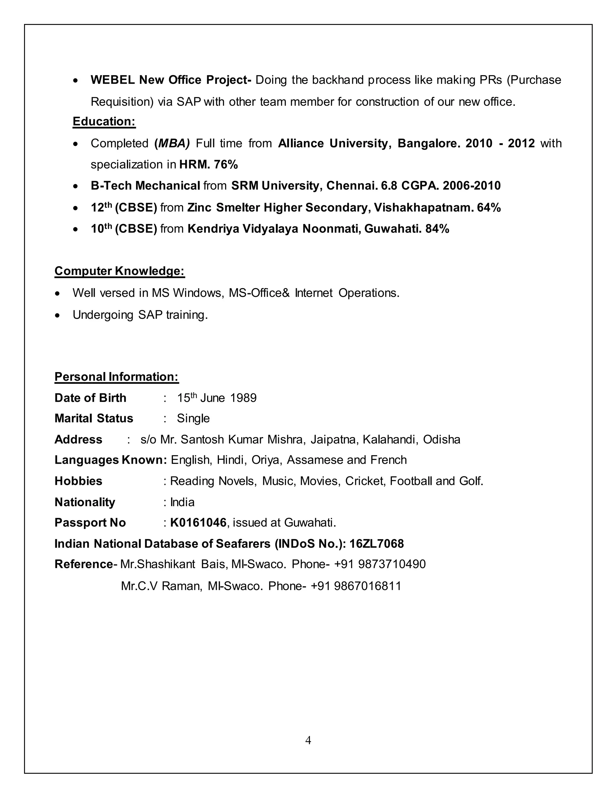 4
 WEBEL New Office Project- Doing the backhand process like making PRs (Purchase
Requisition) via SAP with other team member for construction of our new office.
Education:
 Completed (MBA) Full time from Alliance University, Bangalore. 2010 - 2012 with
specialization in HRM. 76%
 B-Tech Mechanical from SRM University, Chennai. 6.8 CGPA. 2006-2010
 12th (CBSE) from Zinc Smelter Higher Secondary, Vishakhapatnam. 64%
 10th (CBSE) from Kendriya Vidyalaya Noonmati, Guwahati. 84%
Computer Knowledge:
 Well versed in MS Windows, MS-Office& Internet Operations.
 Undergoing SAP training.
Personal Information:
Date of Birth : 15th June 1989
Marital Status : Single
Address : s/o Mr. Santosh Kumar Mishra, Jaipatna, Kalahandi, Odisha
Languages Known: English, Hindi, Oriya, Assamese and French
Hobbies : Reading Novels, Music, Movies, Cricket, Football and Golf.
Nationality : India
Passport No : K0161046, issued at Guwahati.
Indian National Database of Seafarers (INDoS No.): 16ZL7068
Reference- Mr.Shashikant Bais, MI-Swaco. Phone- +91 9873710490
Mr.C.V Raman, MI-Swaco. Phone- +91 9867016811
 