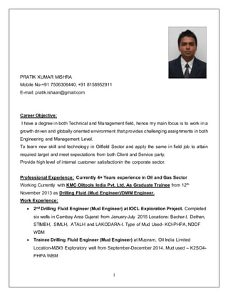 1
PRATIK KUMAR MISHRA
Mobile No-+91 7506306440, +91 8158952911
E-mail: pratik.ishaan@gmail.com
Career Objective:
I have a degree in both Technical and Management field, hence my main focus is to work in a
growth driven and globally oriented environment that provides challenging assignments in both
Engineering and Management Level.
To learn new skill and technology in Oilfield Sector and apply the same in field job to attain
required target and meet expectations from both Client and Service party.
Provide high level of internal customer satisfactionin the corporate sector.
Professional Experience: Currently 4+ Years experience in Oil and Gas Sector
Working Currently with KMC Oiltools India Pvt. Ltd. As Graduate Trainee from 12th
November 2013 as Drilling Fluid (Mud Engineer)/DWM Engineer.
Work Experience:
 2nd Drilling Fluid Engineer (Mud Engineer) at IOCL Exploration Project. Completed
six wells in Cambay Area Gujarat from January-July 2015 Locations: Bachar-I, Dethan,
STIMBI-I, SIMLI-I, ATALI-I and LAKODARA-I. Type of Mud Used- KCl-PHPA, NDDF
WBM
 Trainee Drilling Fluid Engineer (Mud Engineer) at Mizoram, Oil India Limited
Location-MZ#3 Exploratory well from September-December 2014. Mud used – K2SO4-
PHPA WBM
 