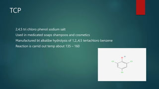 TCP
2,4,5 tri chloro phenol sodium salt
Used in medicated soaps shampoos and cosmetics
Manufactured bt alkalibe hydrolysis of 1,2,,4,5 tertachloro benzene
Reaction is carrid out temp about 135 – 160
 