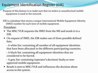 Equipment Identification Register (EIR)
Purpose of this feature is to make sure that no stolen or unauthorized mobile
equipment is used in the network.
EIR is a database that stores a unique International Mobile Equipment Identity
(IMEI) number for each item of mobile equipment.
Procedure:
 The MSC/VLR requests the IMEI from the MS and sends it to a
EIR.
 On request of IMEI, the EIR makes use of three possible defined
lists:
- A white list: containing all number of all equipment identities
that have been allocated in the different participating countries.
- A black list: containing all equipment identities that are
considered to be barred.
- A grey list: containing (operator’s decision) faulty or non-
approved mobile equipment.
 Result is sent to MSC/VLR and influences the decision about
access to the system.
 