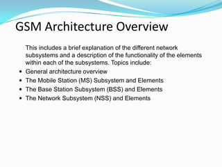 GSM Architecture Overview
This includes a brief explanation of the different network
subsystems and a description of the functionality of the elements
within each of the subsystems. Topics include:
 General architecture overview
 The Mobile Station (MS) Subsystem and Elements
 The Base Station Subsystem (BSS) and Elements
 The Network Subsystem (NSS) and Elements
 