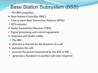  The BSS comprises:
 Base Station Controller (BSC)
• One or more Base Transceiver Stations (BTSs)
 BTS contains:
 Radio Transmitter/Receiver (TRX)
• Signal processing and control equipment
 Antennas and feeder cables
 The BSC:
 allocates a channel for the duration of a call
 maintains the call:
• controls the power transmitted by the BTS or MS
• generates a handover to another cell when required
Base Station Subsystem (BSS)
 