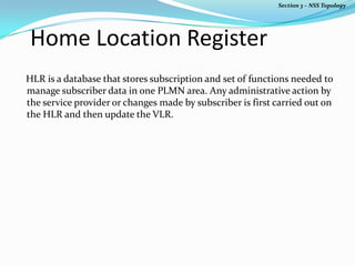 Home Location Register
HLR is a database that stores subscription and set of functions needed to
manage subscriber data in one PLMN area. Any administrative action by
the service provider or changes made by subscriber is first carried out on
the HLR and then update the VLR.
Section 3 – NSS Topology
 