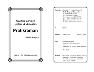 LMMMMMMN                            Publisher : Mr. Ajit C. Patel on behalf of

O
                                O                Dada Bhagwan Foundation
                                                 5, Mamatapark Society,
                                                 B/h. Navgujarat College,

O Freedom Through
                                O                Usmanpura, Ahmedabad-380014.
                                                 Tel. : (079) 7543979, 7540408
                                                 E-Mail : dadaniru@egroups.com

O Apology & Repentace
                                O
O
                                O   ©          : Editor.


O Pratikraman                   O
                                    Edition    : 2000 copies,           February, 2003

O
                                O
           - Dada Bhagwan

O
                                O   Price      : Ultimate Humality
                                                 (leads to Universal oneness)


O
                                O                and
                                                 Awareness of "I Don't Know Anything"



O
                                O                Rs. 20.00



O   Editor : Dr. Niruben Amin
                                O   Printer    : Mahavideh Foundation (Printing Division),
                                                 Basement, Parshwanath Chambers,

QRRRRRRS                                         Nr. RBI, Income Tax, Ahmedabad.
                                                 Tel. : (079) 7542964
 