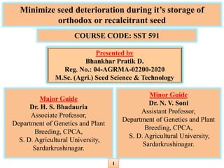 Minimize seed deterioration during it’s storage of
orthodox or recalcitrant seed
Major Guide
Dr. H. S. Bhadauria
Associate Professor,
Department of Genetics and Plant
Breeding, CPCA,
S. D. Agricultural University,
Sardarkrushinagar.
COURSE CODE: SST 591
Presented by
Bhankhar Pratik D.
Reg. No.: 04-AGRMA-02200-2020
M.Sc. (Agri.) Seed Science & Technology
Minor Guide
Dr. N. V. Soni
Assistant Professor,
Department of Genetics and Plant
Breeding, CPCA,
S. D. Agricultural University,
Sardarkrushinagar.
1
 