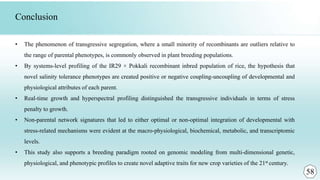 • The phenomenon of transgressive segregation, where a small minority of recombinants are outliers relative to
the range of parental phenotypes, is commonly observed in plant breeding populations.
• By systems-level profiling of the IR29 × Pokkali recombinant inbred population of rice, the hypothesis that
novel salinity tolerance phenotypes are created positive or negative coupling-uncoupling of developmental and
physiological attributes of each parent.
• Real-time growth and hyperspectral profiling distinguished the transgressive individuals in terms of stress
penalty to growth.
• Non-parental network signatures that led to either optimal or non-optimal integration of developmental with
stress-related mechanisms were evident at the macro-physiological, biochemical, metabolic, and transcriptomic
levels.
• This study also supports a breeding paradigm rooted on genomic modeling from multi-dimensional genetic,
physiological, and phenotypic profiles to create novel adaptive traits for new crop varieties of the 21st century.
Conclusion
58
 