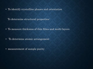 • To identify crystalline phases and orientation
To determine structural properties:
• To measure thickness of thin films and multi-layers
• To determine atomic arrangement
• measurement of sample purity
 