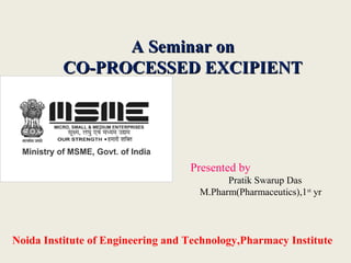 A Seminar onA Seminar on
CO-PROCESSED EXCIPIENTCO-PROCESSED EXCIPIENT
Noida Institute of Engineering and Technology,Pharmacy Institute
Presented by
Pratik Swarup Das
M.Pharm(Pharmaceutics),1st
yr
 