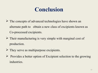 Conclusion
 The concepts of advanced technologies have shown an
alternate path to obtain a new class of excipients known as
Co-processed excipients.
 Their manufacturing is very simple with marginal cost of
production.
 They serve as multipurpose excipients.
 Provides a better option of Excipient selection to the growing
industries.
10
 