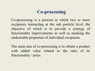 Co-processing
2
Co-processing is a process in which two or more
excipients interacting at the sub particle level, the
objective of which is to provide a synergy of
functionality improvements as well as masking the
undesirable properties of individual excipients.
The main aim of co processing is to obtain a product‐
with added value related to the ratio of its
functionality / price.
 