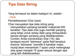 Tipe Data String

Yang termasuk ke dalam kategori ini, adalah :
- Char
Pendeklarasian Char (size)
Char merupakan tipe data string yang
  menyediakan panjang karakter maksimal 255
  karakter. Tipe data char juga memiliki panjang
  yang tetap untuk setiap data yang dimasukkan
  sesuai dengan panjang yang dideklarasikan.
  Contoh: Anda menentukan char (15), lalu
  terdapat record “Istimewa” pada field tersebut.
  Karena “Istimewa” memiliki 8 karakter maka
  mysql akan menambah 7 spasi untuk melengkapi
  sisa spasi menjadi 15 spasi sesuai dengan apa
  yang telh dideklarasikan.
 
