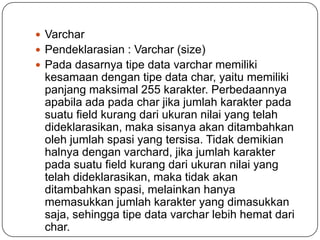  Varchar
 Pendeklarasian : Varchar (size)
 Pada dasarnya tipe data varchar memiliki
 kesamaan dengan tipe data char, yaitu memiliki
 panjang maksimal 255 karakter. Perbedaannya
 apabila ada pada char jika jumlah karakter pada
 suatu field kurang dari ukuran nilai yang telah
 dideklarasikan, maka sisanya akan ditambahkan
 oleh jumlah spasi yang tersisa. Tidak demikian
 halnya dengan varchard, jika jumlah karakter
 pada suatu field kurang dari ukuran nilai yang
 telah dideklarasikan, maka tidak akan
 ditambahkan spasi, melainkan hanya
 memasukkan jumlah karakter yang dimasukkan
 saja, sehingga tipe data varchar lebih hemat dari
 char.
 