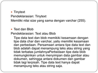  Tinytext
Pendeklarasian: Tinytext
Memiliki nilai size yang sama dengan varchar (255).

 Text dan Blob
Pendeklarasian: Text atau Blob
 Tipe data text dan blob memikiki kesamaan dengan
 tipe data char dan varchar, yaitu memiliki kesamaan
 dan perbedaan. Persamaan antara tipe data text dan
 blob adalah dapat menampung teks atau string yang
 tidak terbatas jumlahnyaPerbedaan tipe data blob
 memungkinkan untuk menyimpan data gambar atau
 dokumen, sehingga antara dokumen dan gambar
 tidak lagi terpisah. Tipe data text hanya dapat
 menampung teks atau string saja.
 
