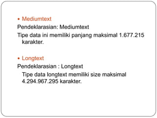  Mediumtext
Pendeklarasian: Mediumtext
Tipe data ini memiliki panjang maksimal 1.677.215
  karakter.

 Longtext
Pendeklarasian : Longtext
 Tipe data longtext memiliki size maksimal
 4.294.967.295 karakter.
 