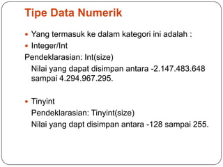 Tipe Data Numerik
 Yang termasuk ke dalam kategori ini adalah :
 Integer/Int
Pendeklarasian: Int(size)
 Nilai yang dapat disimpan antara -2.147.483.648
 sampai 4.294.967.295.

 Tinyint
  Pendeklarasian: Tinyint(size)
  Nilai yang dapt disimpan antara -128 sampai 255.
 