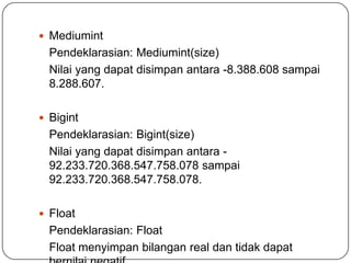  Mediumint
  Pendeklarasian: Mediumint(size)
  Nilai yang dapat disimpan antara -8.388.608 sampai
  8.288.607.

 Bigint
  Pendeklarasian: Bigint(size)
  Nilai yang dapat disimpan antara -
  92.233.720.368.547.758.078 sampai
  92.233.720.368.547.758.078.

 Float
  Pendeklarasian: Float
  Float menyimpan bilangan real dan tidak dapat
 