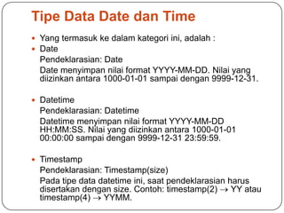 Tipe Data Date dan Time
 Yang termasuk ke dalam kategori ini, adalah :
 Date
  Pendeklarasian: Date
  Date menyimpan nilai format YYYY-MM-DD. Nilai yang
  diizinkan antara 1000-01-01 sampai dengan 9999-12-31.

 Datetime
  Pendeklarasian: Datetime
  Datetime menyimpan nilai format YYYY-MM-DD
  HH:MM:SS. Nilai yang diizinkan antara 1000-01-01
  00:00:00 sampai dengan 9999-12-31 23:59:59.

 Timestamp
  Pendeklarasian: Timestamp(size)
  Pada tipe data datetime ini, saat pendeklarasian harus
  disertakan dengan size. Contoh: timestamp(2)      YY atau
  timestamp(4)    YYMM.
 