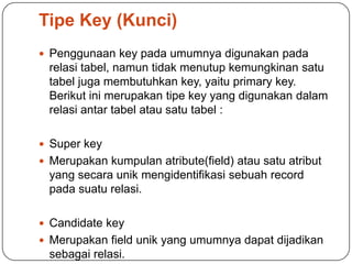 Tipe Key (Kunci)
 Penggunaan key pada umumnya digunakan pada
  relasi tabel, namun tidak menutup kemungkinan satu
  tabel juga membutuhkan key, yaitu primary key.
  Berikut ini merupakan tipe key yang digunakan dalam
  relasi antar tabel atau satu tabel :

 Super key
 Merupakan kumpulan atribute(field) atau satu atribut
  yang secara unik mengidentifikasi sebuah record
  pada suatu relasi.

 Candidate key
 Merupakan field unik yang umumnya dapat dijadikan
  sebagai relasi.
 
